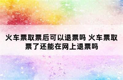 火车票取票后可以退票吗 火车票取票了还能在网上退票吗